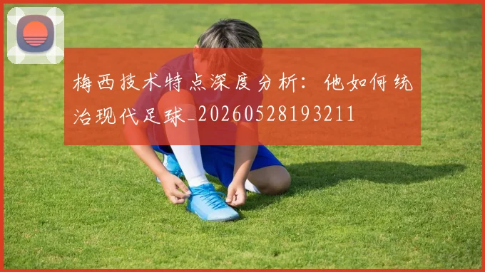 梅西技术特点深度分析:他如何统治现代足球_20260528193211