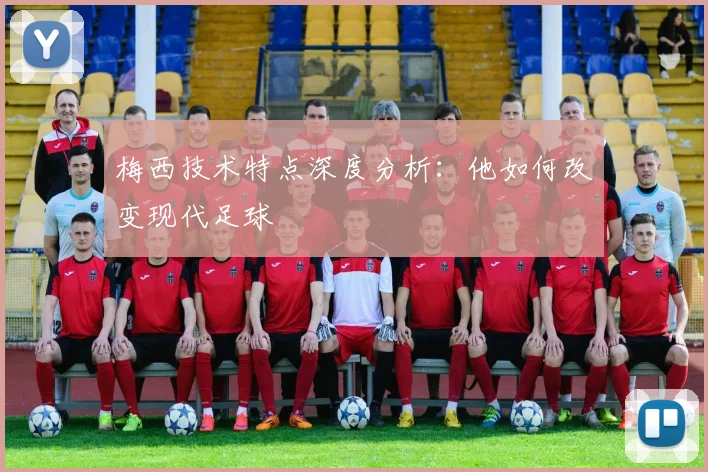 梅西技术特点深度分析:他如何改变现代足球